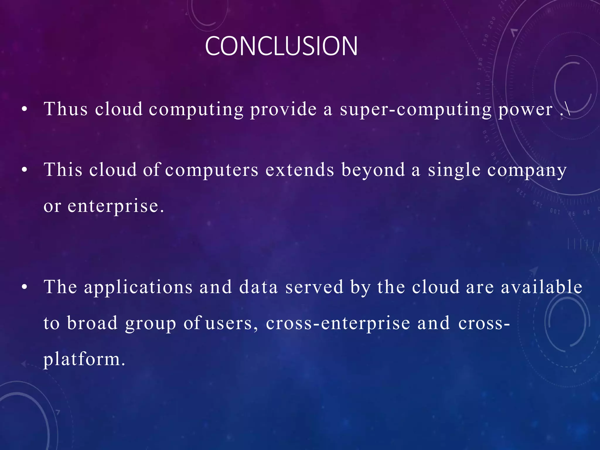 • Thus cloud computing provide a super-computing power .
• This cloud of computers extends beyond a single company
or enterprise.
• The applications and data served by the cloud are available
to broad group of users, cross-enterprise and cross-
platform.
CONCLUSION
 