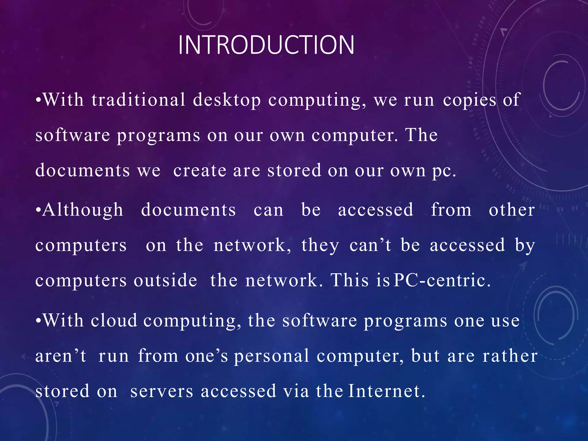 INTRODUCTION
•With traditional desktop computing, we run copies of
software programs on our own computer. The
documents we create are stored on our own pc.
•Although documents can be accessed from other
computers on the network, they can’t be accessed by
computers outside the network. This is PC-centric.
•With cloud computing, the software programs one use
aren’t run from one’s personal computer, but are rather
stored on servers accessed via the Internet.
 