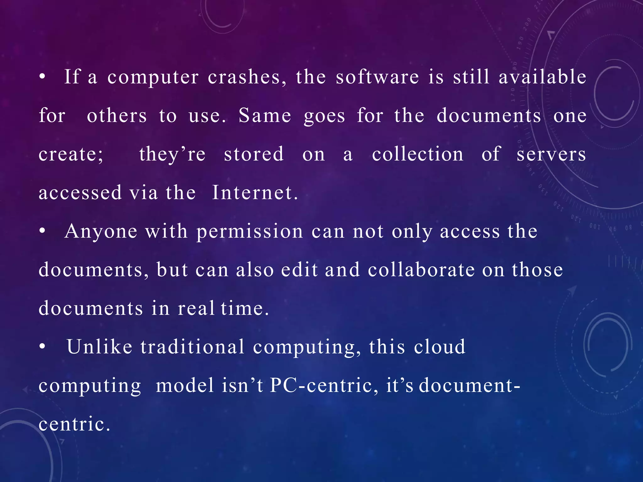 • If a computer crashes, the software is still available
for others to use. Same goes for the documents one
create; they’re stored on a collection of servers
accessed via the Internet.
• Anyone with permission can not only access the
documents, but can also edit and collaborate on those
documents in real time.
• Unlike traditional computing, this cloud
computing model isn’t PC-centric, it’s document-
centric.
 
