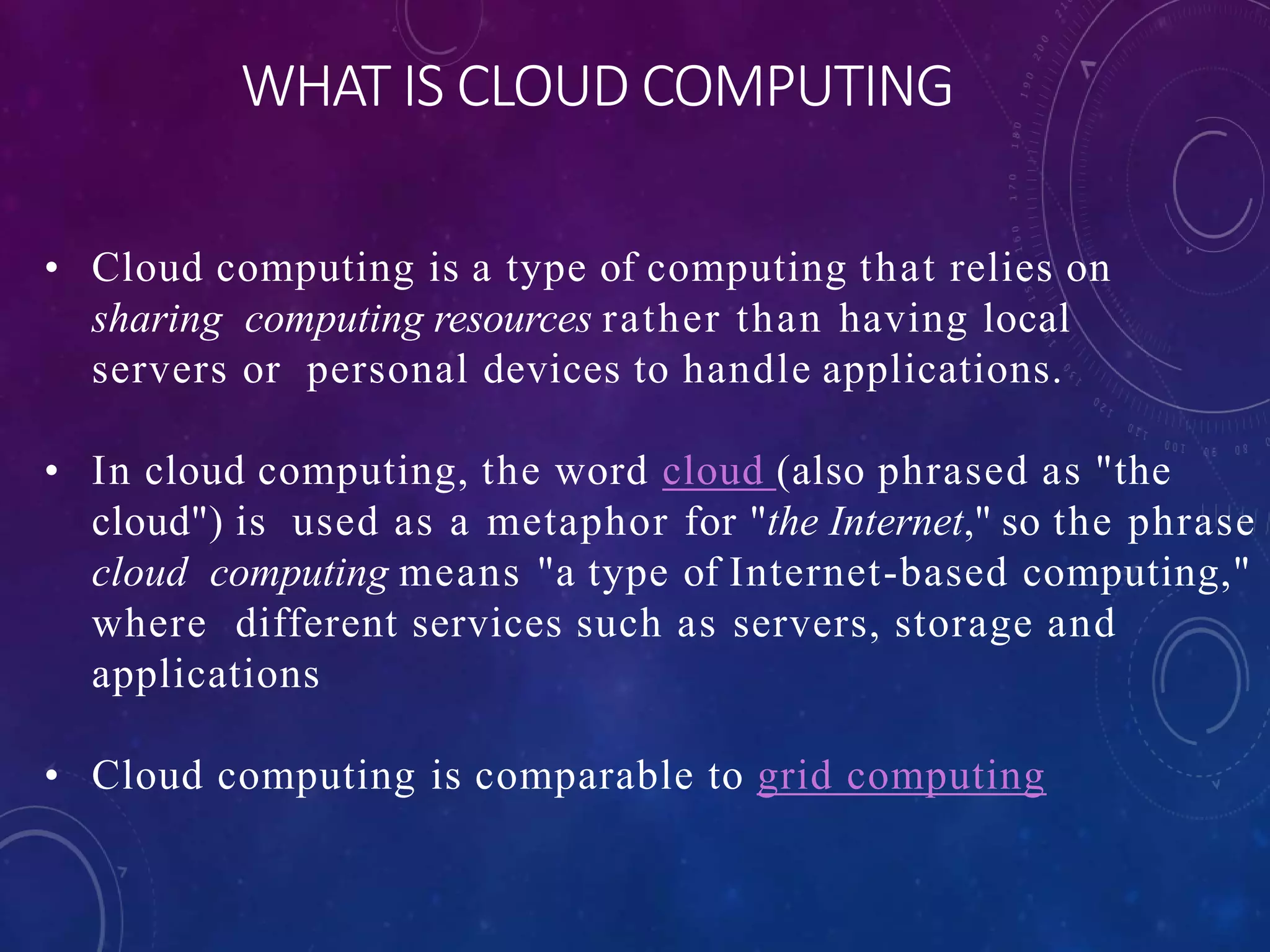 WHAT IS CLOUD COMPUTING
• Cloud computing is a type of computing that relies on
sharing computing resources rather than having local
servers or personal devices to handle applications.
• In cloud computing, the word cloud (also phrased as "the
cloud") is used as a metaphor for "the Internet," so the phrase
cloud computing means "a type of Internet-based computing,"
where different services such as servers, storage and
applications
• Cloud computing is comparable to grid computing
 