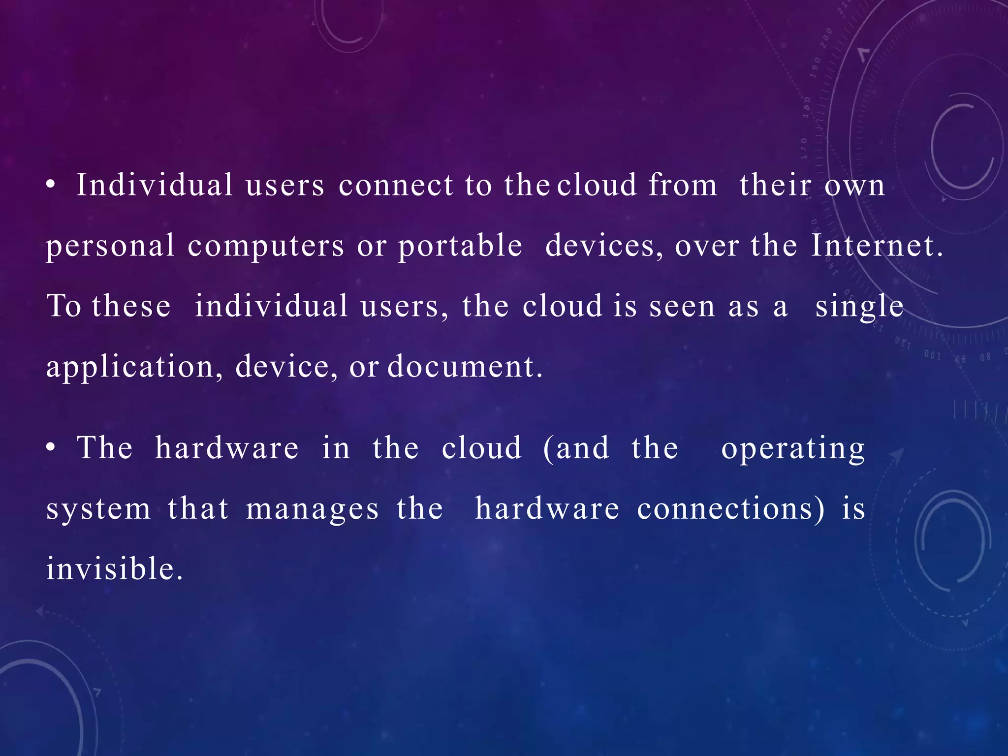 • Individual users connect to the cloud from their own
personal computers or portable devices, over the Internet.
To these individual users, the cloud is seen as a single
application, device, or document.
• The hardware in the cloud (and the operating
system that manages the hardware connections) is
invisible.
 