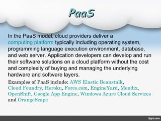 PaaSPaaS
In the PaaS model, cloud providers deliver a
computing platform typically including operating system,
programming language execution environment, database,
and web server. Application developers can develop and run
their software solutions on a cloud platform without the cost
and complexity of buying and managing the underlying
hardware and software layers.
Examples of PaaS include: AWS Elastic Beanstalk,
Cloud Foundry, Heroku, Force.com, EngineYard, Mendix,
OpenShift, Google App Engine, Windows Azure Cloud Services
and OrangeScape
 