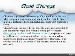 Cloud StorageCloud Storage
Cloud storage means "the storage of data online in the cloud,"
wherein a company's data is stored in and accessible from
multiple distributed and connected resources that comprise a
cloud.
Cloud storage can provide the benefits of greater accessibility
and reliability; rapid deployment; strong protection for 
data backup, archival and disaster recovery purposes; and lower
overall storage costs as a result of not having to purchase,
manage and maintain expensive hardware. However, cloud
storage does have the potential for security and compliance
concerns.
 
