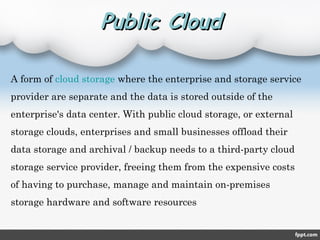 Public CloudPublic Cloud
A form of cloud storage where the enterprise and storage service
provider are separate and the data is stored outside of the
enterprise's data center. With public cloud storage, or external
storage clouds, enterprises and small businesses offload their
data storage and archival / backup needs to a third-party cloud
storage service provider, freeing them from the expensive costs
of having to purchase, manage and maintain on-premises
storage hardware and software resources
 