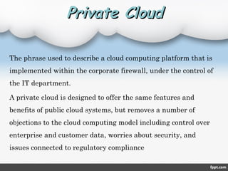 Private CloudPrivate Cloud
The phrase used to describe a cloud computing platform that is
implemented within the corporate firewall, under the control of
the IT department.
A private cloud is designed to offer the same features and
benefits of public cloud systems, but removes a number of
objections to the cloud computing model including control over
enterprise and customer data, worries about security, and
issues connected to regulatory compliance
 