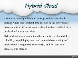 Hybrid CloudHybrid Cloud
A combination of public cloud storage and private cloud
storage where some critical data resides in the enterprise's
private cloud while other data is stored and accessible from a
public cloud storage provider.
Hybrid cloud storage combines the advantages of scalability,
reliability, rapid deployment and potential cost savings of
public cloud storage with the security and full control of
private cloud storage.
 