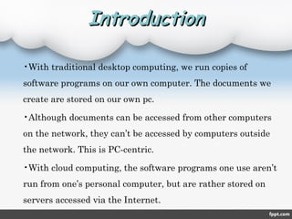 IntroductionIntroduction
•With traditional desktop computing, we run copies of
software programs on our own computer. The documents we
create are stored on our own pc.
•Although documents can be accessed from other computers
on the network, they can’t be accessed by computers outside
the network. This is PC-centric.
•With cloud computing, the software programs one use aren’t
run from one’s personal computer, but are rather stored on
servers accessed via the Internet.
 