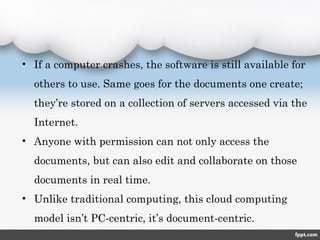 • If a computer crashes, the software is still available for
others to use. Same goes for the documents one create;
they’re stored on a collection of servers accessed via the
Internet.
• Anyone with permission can not only access the
documents, but can also edit and collaborate on those
documents in real time.
• Unlike traditional computing, this cloud computing
model isn’t PC-centric, it’s document-centric.
 