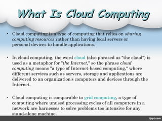 What Is Cloud ComputingWhat Is Cloud Computing
• Cloud computing is a type of computing that relies on sharing
computing resources rather than having local servers or
personal devices to handle applications.
• In cloud computing, the word cloud (also phrased as "the cloud") is
used as a metaphor for "the Internet," so the phrase cloud
computing means "a type of Internet-based computing," where
different services such as servers, storage and applications are
delivered to an organization's computers and devices through the
Internet.
• Cloud computing is comparable to grid computing, a type of
computing where unused processing cycles of all computers in a
network are harnesses to solve problems too intensive for any
stand-alone machine.
 