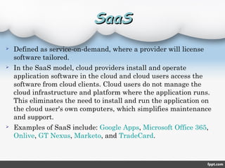  Defined as service-on-demand, where a provider will license
software tailored.
 In the SaaS model, cloud providers install and operate
application software in the cloud and cloud users access the
software from cloud clients. Cloud users do not manage the
cloud infrastructure and platform where the application runs.
This eliminates the need to install and run the application on
the cloud user's own computers, which simplifies maintenance
and support.
 Examples of SaaS include: Google Apps, Microsoft Office 365,
Onlive, GT Nexus, Marketo, and TradeCard.
SaaSSaaS
 
