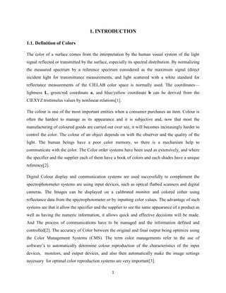1
1. INTRODUCTION
1.1. Definition of Colors
The color of a surface comes from the interpretation by the human visual system of the light
signal reflected or transmitted by the surface, especially its spectral distribution. By normalizing
the measured spectrum by a reference spectrum considered as the maximum signal (direct
incident light for transmittance measurements, and light scattered with a white standard for
reflectance measurements of the CIELAB color space is normally used. The coordinates—
lightness L, green/red coordinate a, and blue/yellow coordinate b can be derived from the
CIEXYZ tristimulus values by nonlinear relations[1].
The colour is one of the most important entities when a consumer purchases an item. Colour is
often the hardest to manage as its appearance and it is subjective and, now that most the
manufacturing of coloured goods are carried out over see, it will becomes increasingly harder to
control the color. The colour of an object depends on with the observer and the quality of the
light. The human beings have a poor color memory, so there is a mechanism help to
communicate with the color. The Color order systems have been used as extensively, and where
the specifier and the supplier each of them have a book of colors and each shades have a unique
reference[2].
Digital Colour display and communication systems are used successfully to complement the
spectrophotometer systems are using input devices, such as optical flatbed scanners and digital
cameras. The Images can be displayed on a calibrated monitor and colored either using
reflectance data from the spectrophotometer or by inputting color values. The advantage of such
systems are that it allow the specifier and the supplier to see the same appearance of a product as
well as having the numeric information, it allows quick and effective decisions will be made.
And The process of communications have to be managed and the information defined and
controlled[2]. The accuracy of Color between the original and final output being optimize using
the Color Management Systems (CMS). The term color managements refer to the use of
software‘s to automatically determine colour reproduction of the characteristics of the input
devices, monitors, and output devices, and also then automatically make the image settings
necessary for optimal color reproduction systems are very important[3].
 