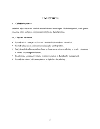 3
2. OBJECTIVES
2.1. General objective
The main objective of this seminar is to understand about digital color management, color gamut,
rendering intent and color communication in textile digital printing.
2.1.1. Specific objectives
 To study about color production and color quality control and assessment.
 To study about color communication in digital textile printers.
 Analysis and development of methods to characterize colour rendering, to predict colour and
to control colour in printed media.
 To determine accurate, repeatable color reproduction in digital color management.
 To study the role of color management in digital textile printing.
 