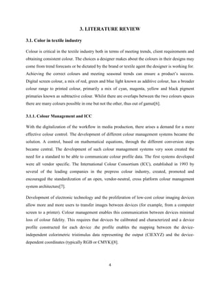 4
3. LITERATURE REVIEW
3.1. Color in textile industry
Colour is critical in the textile industry both in terms of meeting trends, client requirements and
obtaining consistent colour. The choices a designer makes about the colours in their designs may
come from trend forecasts or be dictated by the brand or textile agent the designer is working for.
Achieving the correct colours and meeting seasonal trends can ensure a product‘s success.
Digital screen colour, a mix of red, green and blue light known as additive colour, has a broader
colour range to printed colour, primarily a mix of cyan, magenta, yellow and black pigment
primaries known as subtractive colour. Whilst there are overlaps between the two colours spaces
there are many colours possible in one but not the other, thus out of gamut[6].
3.1.1. Colour Management and ICC
With the digitalization of the workflow in media production, there arises a demand for a more
effective colour control. The development of different colour management systems became the
solution. A control, based on mathematical equations, through the different conversion steps
became central. The development of such colour management systems very soon created the
need for a standard to be able to communicate colour profile data. The first systems developed
were all vendor specific. The International Colour Consortium (ICC), established in 1993 by
several of the leading companies in the prepress colour industry, created, promoted and
encouraged the standardization of an open, vendor-neutral, cross platform colour management
system architecture[7].
Development of electronic technology and the proliferation of low-cost colour imaging devices
allow more and more users to transfer images between devices (for example, from a computer
screen to a printer). Colour management enables this communication between devices minimal
loss of colour fidelity. This requires that devices be calibrated and characterized and a device
profile constructed for each device .the profile enables the mapping between the device-
independent colorimetric tristimulus data representing the output (CIEXYZ) and the device-
dependent coordinates (typically RGB or CMYK)[8].
 