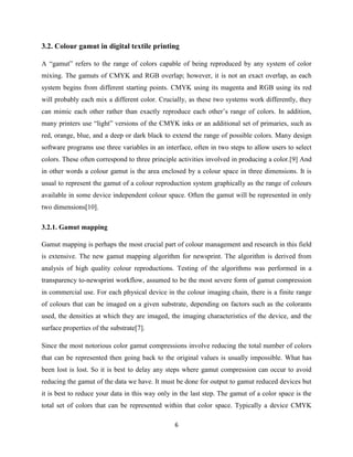 6
3.2. Colour gamut in digital textile printing
A ―gamut‖ refers to the range of colors capable of being reproduced by any system of color
mixing. The gamuts of CMYK and RGB overlap; however, it is not an exact overlap, as each
system begins from different starting points. CMYK using its magenta and RGB using its red
will probably each mix a different color. Crucially, as these two systems work differently, they
can mimic each other rather than exactly reproduce each other‘s range of colors. In addition,
many printers use ―light‖ versions of the CMYK inks or an additional set of primaries, such as
red, orange, blue, and a deep or dark black to extend the range of possible colors. Many design
software programs use three variables in an interface, often in two steps to allow users to select
colors. These often correspond to three principle activities involved in producing a color.[9] And
in other words a colour gamut is the area enclosed by a colour space in three dimensions. It is
usual to represent the gamut of a colour reproduction system graphically as the range of colours
available in some device independent colour space. Often the gamut will be represented in only
two dimensions[10].
3.2.1. Gamut mapping
Gamut mapping is perhaps the most crucial part of colour management and research in this field
is extensive. The new gamut mapping algorithm for newsprint. The algorithm is derived from
analysis of high quality colour reproductions. Testing of the algorithms was performed in a
transparency to-newsprint workflow, assumed to be the most severe form of gamut compression
in commercial use. For each physical device in the colour imaging chain, there is a finite range
of colours that can be imaged on a given substrate, depending on factors such as the colorants
used, the densities at which they are imaged, the imaging characteristics of the device, and the
surface properties of the substrate[7].
Since the most notorious color gamut compressions involve reducing the total number of colors
that can be represented then going back to the original values is usually impossible. What has
been lost is lost. So it is best to delay any steps where gamut compression can occur to avoid
reducing the gamut of the data we have. It must be done for output to gamut reduced devices but
it is best to reduce your data in this way only in the last step. The gamut of a color space is the
total set of colors that can be represented within that color space. Typically a device CMYK
 