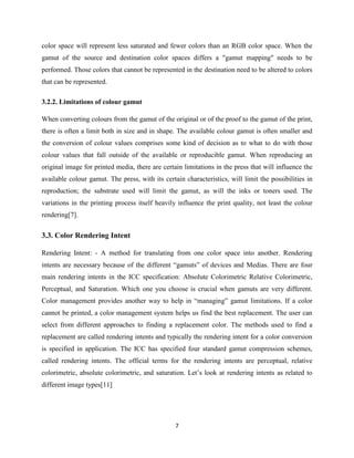 7
color space will represent less saturated and fewer colors than an RGB color space. When the
gamut of the source and destination color spaces differs a "gamut mapping" needs to be
performed. Those colors that cannot be represented in the destination need to be altered to colors
that can be represented.
3.2.2. Limitations of colour gamut
When converting colours from the gamut of the original or of the proof to the gamut of the print,
there is often a limit both in size and in shape. The available colour gamut is often smaller and
the conversion of colour values comprises some kind of decision as to what to do with those
colour values that fall outside of the available or reproducible gamut. When reproducing an
original image for printed media, there are certain limitations in the press that will influence the
available colour gamut. The press, with its certain characteristics, will limit the possibilities in
reproduction; the substrate used will limit the gamut, as will the inks or toners used. The
variations in the printing process itself heavily influence the print quality, not least the colour
rendering[7].
3.3. Color Rendering Intent
Rendering Intent: - A method for translating from one color space into another. Rendering
intents are necessary because of the different ―gamuts‖ of devices and Medias. There are four
main rendering intents in the ICC specification: Absolute Colorimetric Relative Colorimetric,
Perceptual, and Saturation. Which one you choose is crucial when gamuts are very different.
Color management provides another way to help in ―managing‖ gamut limitations. If a color
cannot be printed, a color management system helps us find the best replacement. The user can
select from different approaches to finding a replacement color. The methods used to find a
replacement are called rendering intents and typically the rendering intent for a color conversion
is specified in application. The ICC has specified four standard gamut compression schemes,
called rendering intents. The official terms for the rendering intents are perceptual, relative
colorimetric, absolute colorimetric, and saturation. Let‘s look at rendering intents as related to
different image types[11]
 