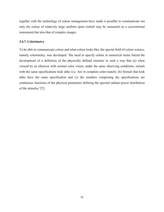 11
together with the technology of colour management have made it possible to communicate not
only the colour of relatively large uniform spots (which may be measured on a conventional
instrument) but also that of complex images.
3.4.7. Colorimetry
To be able to communicate colour and what colour looks like, the special field of colour science,
namely colorimetry, was developed. The need to specify colour in numerical terms forced the
development of a definition of the physically defined stimulus in such a way that (a) when
viewed by an observer with normal color vision, under the same observing conditions, stimuli
with the same specifications look alike (i.e. Are in complete color-match). (b) Stimuli that look
alike have the same specification and (c) the numbers comprising the specifications are
continuous functions of the physical parameters defining the spectral radiant power distribution
of the stimulus.‖[7].
 