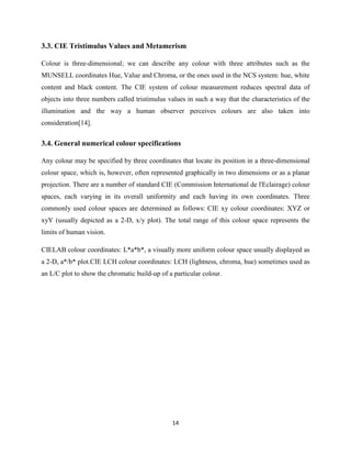14
3.3. CIE Tristimulus Values and Metamerism
Colour is three-dimensional; we can describe any colour with three attributes such as the
MUNSELL coordinates Hue, Value and Chroma, or the ones used in the NCS system: hue, white
content and black content. The CIE system of colour measurement reduces spectral data of
objects into three numbers called tristimulus values in such a way that the characteristics of the
illumination and the way a human observer perceives colours are also taken into
consideration[14].
3.4. General numerical colour specifications
Any colour may be specified by three coordinates that locate its position in a three-dimensional
colour space, which is, however, often represented graphically in two dimensions or as a planar
projection. There are a number of standard CIE (Commission International de l'Eclairage) colour
spaces, each varying in its overall uniformity and each having its own coordinates. Three
commonly used colour spaces are determined as follows: CIE xy colour coordinates: XYZ or
xyY (usually depicted as a 2-D, x/y plot). The total range of this colour space represents the
limits of human vision.
CIELAB colour coordinates: L*a*b*, a visually more uniform colour space usually displayed as
a 2-D, a*/b* plot.CIE LCH colour coordinates: LCH (lightness, chroma, hue) sometimes used as
an L/C plot to show the chromatic build-up of a particular colour.
 