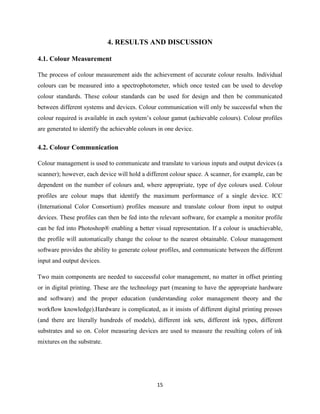 15
4. RESULTS AND DISCUSSION
4.1. Colour Measurement
The process of colour measurement aids the achievement of accurate colour results. Individual
colours can be measured into a spectrophotometer, which once tested can be used to develop
colour standards. These colour standards can be used for design and then be communicated
between different systems and devices. Colour communication will only be successful when the
colour required is available in each system‘s colour gamut (achievable colours). Colour profiles
are generated to identify the achievable colours in one device.
4.2. Colour Communication
Colour management is used to communicate and translate to various inputs and output devices (a
scanner); however, each device will hold a different colour space. A scanner, for example, can be
dependent on the number of colours and, where appropriate, type of dye colours used. Colour
profiles are colour maps that identify the maximum performance of a single device. ICC
(International Color Consortium) profiles measure and translate colour from input to output
devices. These profiles can then be fed into the relevant software, for example a monitor profile
can be fed into Photoshop® enabling a better visual representation. If a colour is unachievable,
the profile will automatically change the colour to the nearest obtainable. Colour management
software provides the ability to generate colour profiles, and communicate between the different
input and output devices.
Two main components are needed to successful color management, no matter in offset printing
or in digital printing. These are the technology part (meaning to have the appropriate hardware
and software) and the proper education (understanding color management theory and the
workflow knowledge).Hardware is complicated, as it insists of different digital printing presses
(and there are literally hundreds of models), different ink sets, different ink types, different
substrates and so on. Color measuring devices are used to measure the resulting colors of ink
mixtures on the substrate.
 