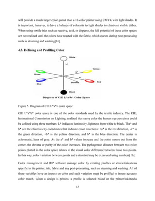 17
will provide a much larger color gamut than a 12-color printer using CMYK with light shades. It
is important, however, to have a balance of colorants to light shades to eliminate visible dither.
When using textile inks such as reactive, acid, or disperse, the full potential of these color spaces
are not realized until the colors have reacted with the fabric, which occurs during post-processing
such as steaming and washing[16].
4.3. Defining and Profiling Color
Figure 5. Diagram of CIE L*a*b color space
CIE L*a*b* color space is one of the color standards used by the textile industry. The CIE,
International Commission on Lighting, realized that every color the human eye perceives could
be defined using three numbers: L* indicates luminosity, lightness from white to black. The* and
b* are the chromaticity coordinates that indicate color directions: +a* is the red direction, -a* is
the green direction, +b* is the yellow direction, and b* is the blue direction. The center is
achromatic, hues of gray. As the a* and b* values increase and the point moves out from the
center, the chroma or purity of the color increases. The pythagorean distance between two color
points plotted in the color space relates to the visual color difference between those two points.
In this way, color variation between points and a standard may be expressed using numbers[16].
Color management and RIP software manage color by creating profiles or characterizations
specific to the printer, ink, fabric and any post-processing, such as steaming and washing. All of
these variables have an impact on color and each variation must be profiled to insure accurate
color match. When a design is printed, a profile is selected based on the printer/ink/media
 