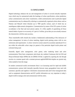 20
5. CONCLUSION
Digital technology enhances the use and management of colour in several critically important
ways which may be summarized under the headings of colour specification, colour prediction,
colour communication and colour visualization, verbal communication and in particular digital
communication may be enhanced by referring to systematically organized colour atlases such as
Pantone and Munsell which illustrate up to 7000 specific colours, each of which has an
unambiguous alpha-numeric designation. Communication by means of the CIE system of colour
co-ordinates is the final and most precise option. It is fully capable of quantifying all those
natural shades of green to an accuracy of 1 part in 5 million, given that you can actually measure
the characteristic with the same accuracy.
These transferable skills should also include a fundamental understanding of the intricacies of
colour management. In terms of colour matching, digital textile printing comes with its own
restrictions and requirements. A colour viewed on screen cannot be accurately reproduced if it is
not within the achievable colour range (or gamut) of the particular digital textile printer and
colorants being used.
Generally digital color management, color gamut, color rendering intent and color
communication Three basic components: print head, ink, medium Continuous Ink Jet (CIJ) and
Drop‐on‐Demand Inkjet (DOD) Ink Jet (DOD) CIJ‐Ink is applied by squirting the ink through
nozzles at a constant speed with a constant pressure applied.DOD‐Ink droplets are ejected only
when needed to form the image.
In modern commercial textile environments there is an increasing need for rapid and reliable
communication systems both internally (possibly between many geographical sites) and with
customers, specifies and suppliers. Colorimetric measurement data and Colour management data
such as equipment characterization and ICC profile information are very important in today‘s
digital world to manage color and communicate with the colors.
 