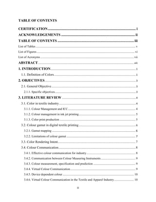 iii
TABLE OF CONTENTS
CERTIFICATION................................................................................................... i
ACKNOWLEDGEMENTS ................................................................................... ii
TABLE OF CONTENTS ...................................................................................... iii
List of Tables .................................................................................................................................. v
List of Figures................................................................................................................................ vi
List of Acronyms .......................................................................................................................... vii
ABSTRACT........................................................................................................................................ viii
1. INTRODUCTION.........................................................................................................................1
1.1. Definition of Colors....................................................................................................................1
2. OBJECTIVES.................................................................................................................................3
2.1. General Objective........................................................................................................................3
2.1.1. Specific objectives...................................................................................................................3
3. LITERATURE REVIEW .........................................................................................................4
3.1. Color in textile industry.............................................................................................................4
3.1.1. Colour Management and ICC........................................................................................ 4
3.1.2. Colour management in ink jet printing.......................................................................... 5
3.1.3. Color print production ................................................................................................... 5
3.2. Colour gamut in digital textile printing.................................................................................6
3.2.1. Gamut mapping ............................................................................................................. 6
3.2.2. Limitations of colour gamut .......................................................................................... 7
3.3. Color Rendering Intent..............................................................................................7
3.4. Colour Communication.............................................................................................8
3.4.1. Effective colour communication for industry................................................................ 8
3.4.2. Communication between Colour Measuring Instruments............................................. 9
3.4.3. Colour measurement, specification and prediction ....................................................... 9
3.4.4. Virtual Colour Communication..................................................................................... 9
3.4.5. Device dependent colour ............................................................................................. 10
3.4.6. Virtual Colour Communication in the Textile and Apparel Industry.......................... 10
 