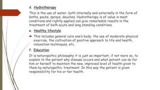 d. Hydrotherapy
This is the use of water, both internally and externally in the form of
baths, packs, sprays, douches. Hydrotherapy is of value in most
conditions and rightly applied can give remarkable results in the
treatment of both acute and long standing conditions.
e. Healthy lifestyle
 This includes general care one’s body, the use of moderate physical
exercise, the cultivation of positive approach to life and health,
relaxation techniques, etc.
f. Education
It is naturopathic philosophy it is just as important, if not more so, to
explain to the patient why disease occurs and what patient can do for
him or herself to maintain the new, improved level of health given to
them by naturopathic treatment. In this way the patient is given
responsibility for his or her health.
 