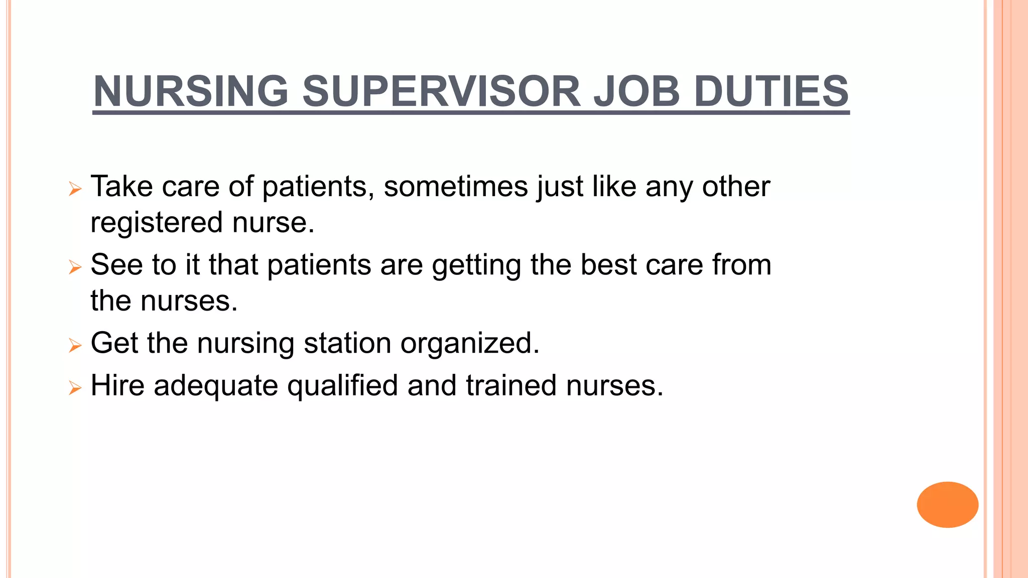 NURSING SUPERVISOR JOB DUTIES
 Take care of patients, sometimes just like any other
registered nurse.
 See to it that patients are getting the best care from
the nurses.
 Get the nursing station organized.
 Hire adequate qualified and trained nurses.
 