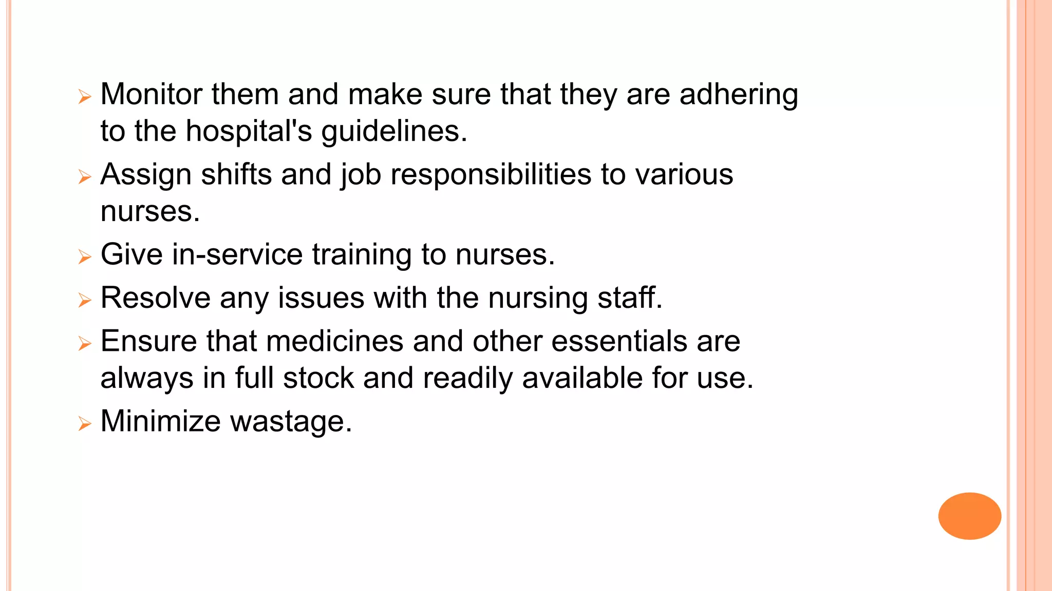  Monitor them and make sure that they are adhering
to the hospital's guidelines.
 Assign shifts and job responsibilities to various
nurses.
 Give in-service training to nurses.
 Resolve any issues with the nursing staff.
 Ensure that medicines and other essentials are
always in full stock and readily available for use.
 Minimize wastage.
 
