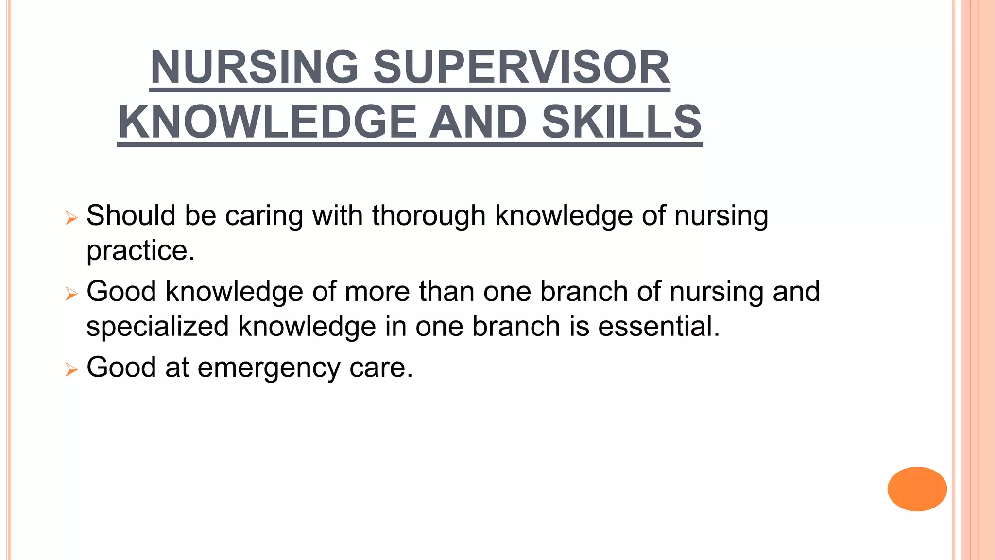 NURSING SUPERVISOR
KNOWLEDGE AND SKILLS
 Should be caring with thorough knowledge of nursing
practice.
 Good knowledge of more than one branch of nursing and
specialized knowledge in one branch is essential.
 Good at emergency care.
 