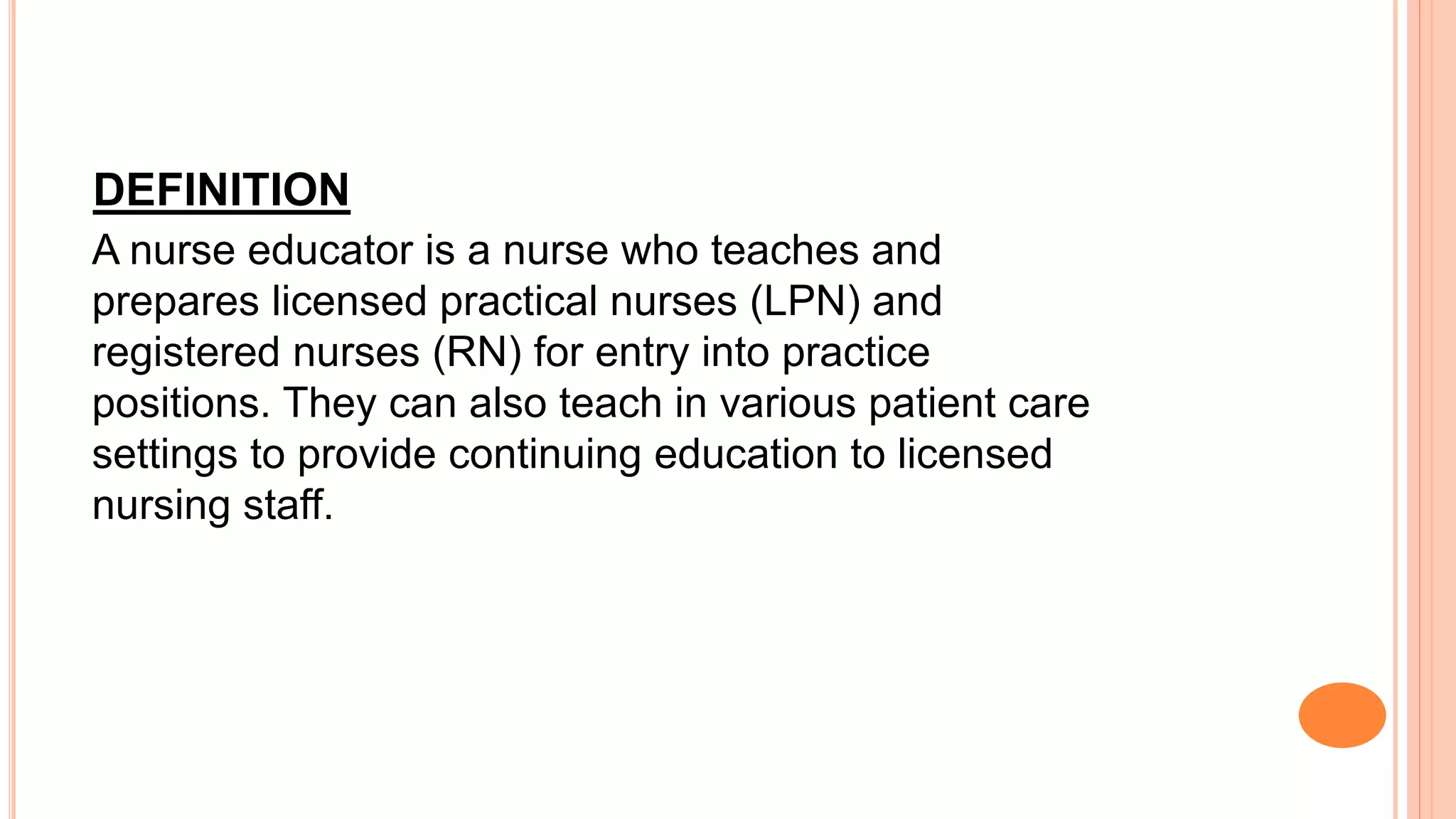 DEFINITION
A nurse educator is a nurse who teaches and
prepares licensed practical nurses (LPN) and
registered nurses (RN) for entry into practice
positions. They can also teach in various patient care
settings to provide continuing education to licensed
nursing staff.
 