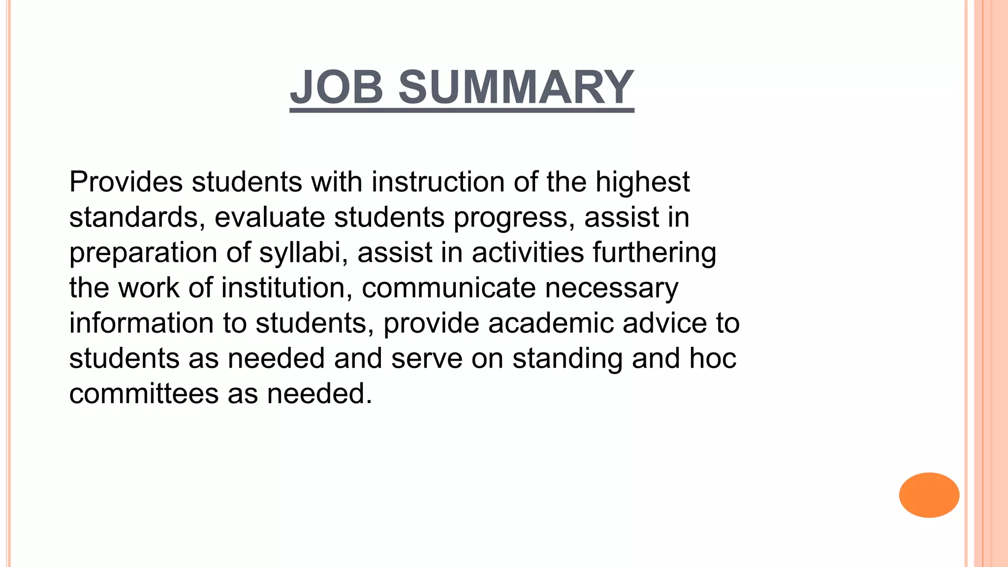 JOB SUMMARY
Provides students with instruction of the highest
standards, evaluate students progress, assist in
preparation of syllabi, assist in activities furthering
the work of institution, communicate necessary
information to students, provide academic advice to
students as needed and serve on standing and hoc
committees as needed.
 