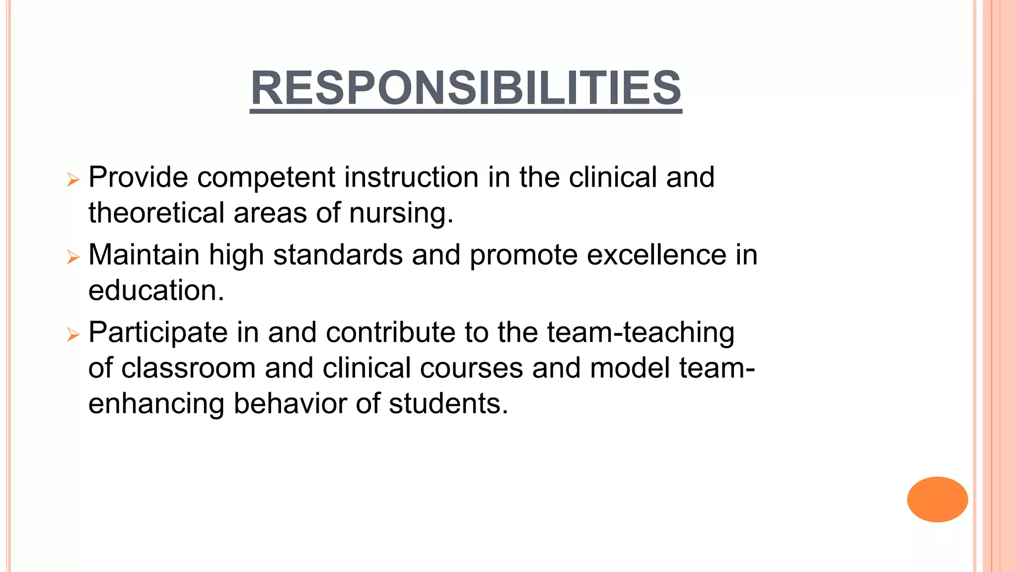 RESPONSIBILITIES
 Provide competent instruction in the clinical and
theoretical areas of nursing.
 Maintain high standards and promote excellence in
education.
 Participate in and contribute to the team-teaching
of classroom and clinical courses and model team-
enhancing behavior of students.
 