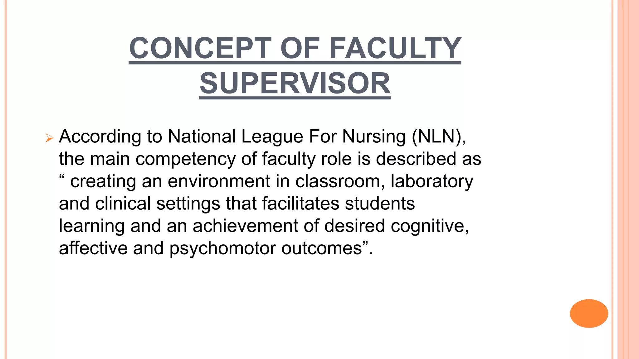 CONCEPT OF FACULTY
SUPERVISOR
 According to National League For Nursing (NLN),
the main competency of faculty role is described as
“ creating an environment in classroom, laboratory
and clinical settings that facilitates students
learning and an achievement of desired cognitive,
affective and psychomotor outcomes”.
 