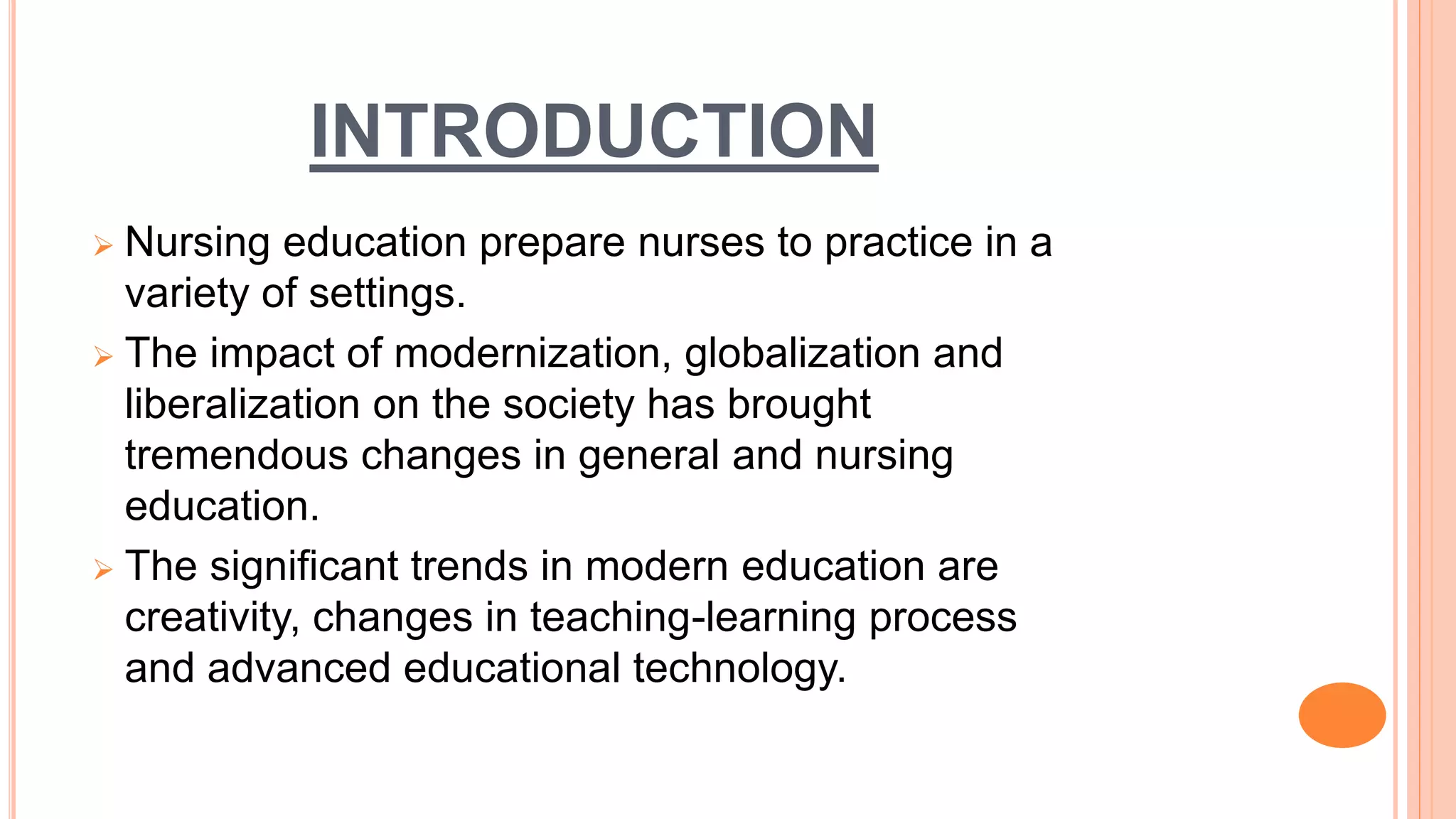 INTRODUCTION
 Nursing education prepare nurses to practice in a
variety of settings.
 The impact of modernization, globalization and
liberalization on the society has brought
tremendous changes in general and nursing
education.
 The significant trends in modern education are
creativity, changes in teaching-learning process
and advanced educational technology.
 
