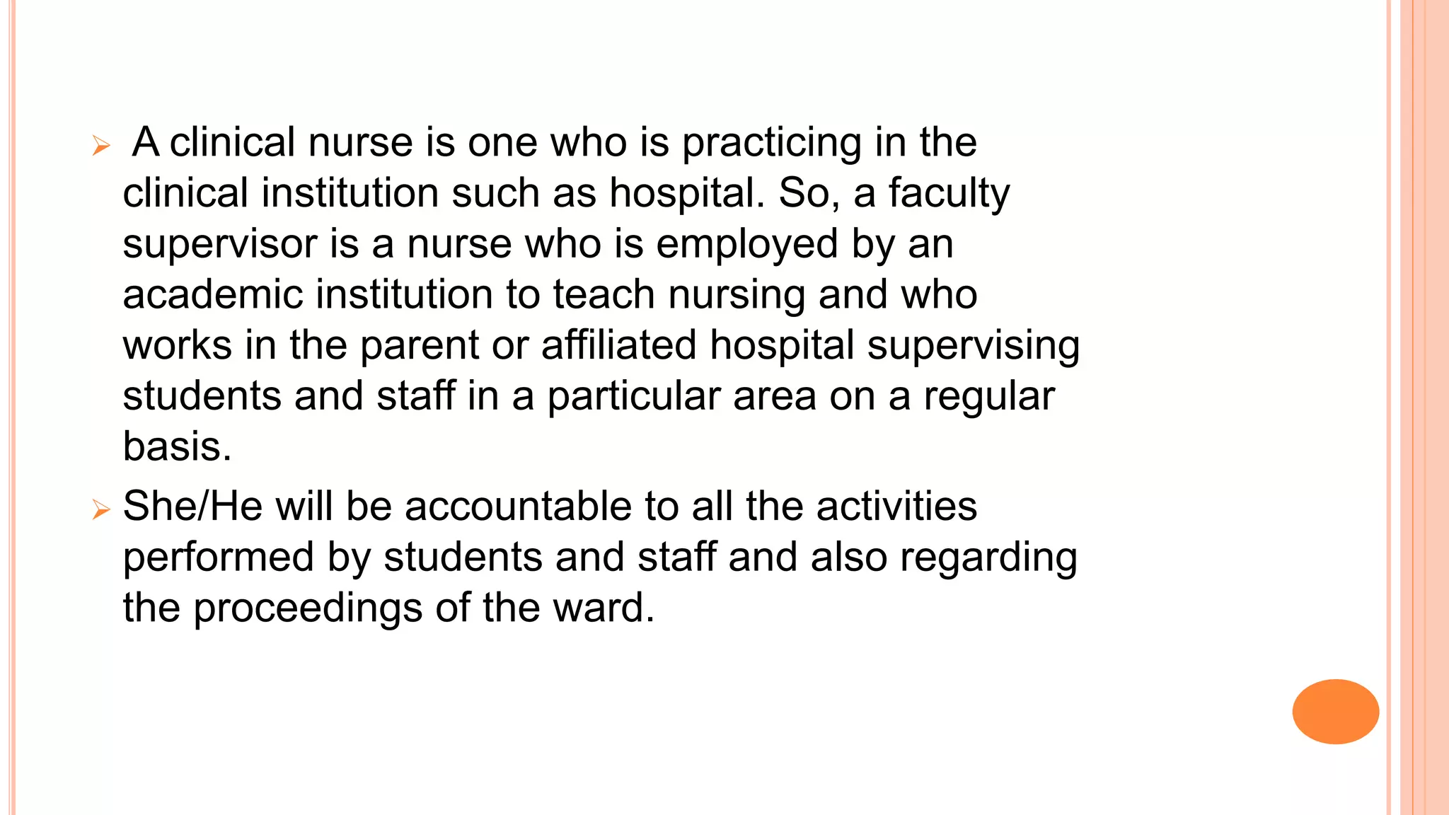  A clinical nurse is one who is practicing in the
clinical institution such as hospital. So, a faculty
supervisor is a nurse who is employed by an
academic institution to teach nursing and who
works in the parent or affiliated hospital supervising
students and staff in a particular area on a regular
basis.
 She/He will be accountable to all the activities
performed by students and staff and also regarding
the proceedings of the ward.
 
