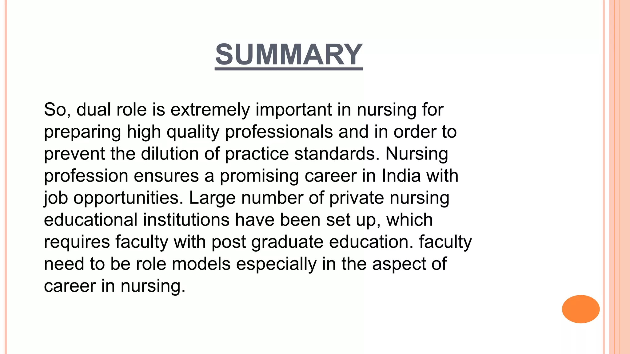 SUMMARY
So, dual role is extremely important in nursing for
preparing high quality professionals and in order to
prevent the dilution of practice standards. Nursing
profession ensures a promising career in India with
job opportunities. Large number of private nursing
educational institutions have been set up, which
requires faculty with post graduate education. faculty
need to be role models especially in the aspect of
career in nursing.
 