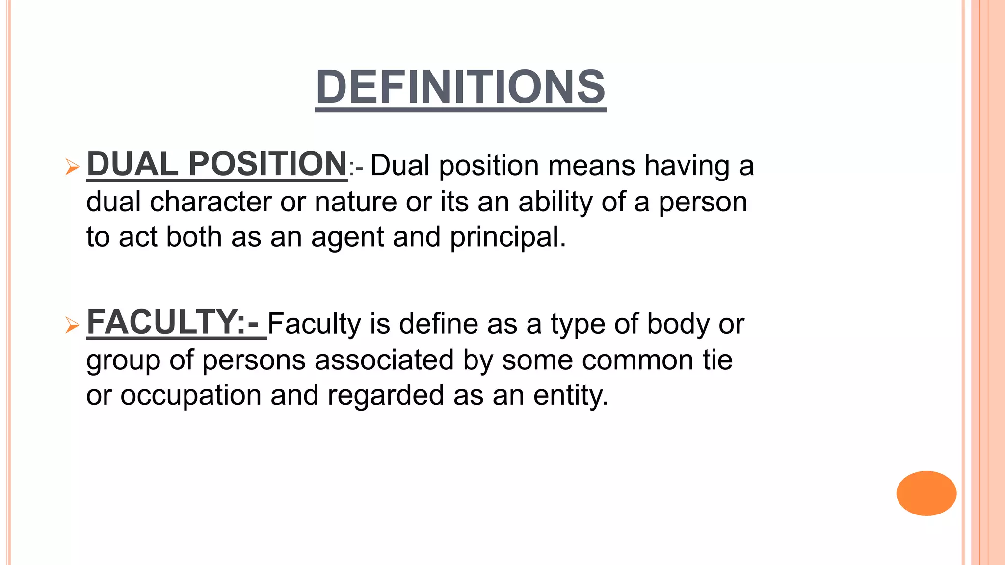 DEFINITIONS
 DUAL POSITION:- Dual position means having a
dual character or nature or its an ability of a person
to act both as an agent and principal.
 FACULTY:- Faculty is define as a type of body or
group of persons associated by some common tie
or occupation and regarded as an entity.
 