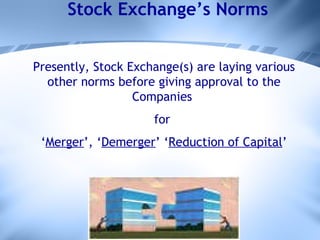 Stock Exchange’s Norms Presently, Stock Exchange(s) are laying various other norms before giving approval to the Companies  for  ‘ Merger ’, ‘ Demerger ’ ‘ Reduction of Capital ’ 