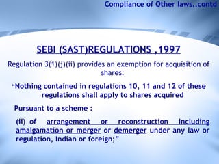 Compliance of Other laws..contd SEBI (SAST)REGULATIONS ,1997 Regulation 3(1)(j)(ii) provides an exemption for acquisition of shares: “ Nothing contained in regulations 10, 11 and 12 of these regulations shall apply to shares acquired Pursuant to a scheme : (ii) of  arrangement or reconstruction including amalgamation or merger  or  demerger  under any law or regulation, Indian or foreign;” 