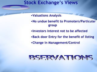 O Valuations Analysis No undue benefit to Promoters/Particular  group Investors interest not to be affected Back door Entry for the benefit of listing  Change in Management/Control BSERVATIONS Stock Exchange’s Views 