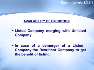 AVAILABILITY OF EXEMPTION Listed Company merging with Unlisted Company. In case of a demerger of a Listed  Company,the Resultant Company to get the benefit of listing.  Exemption u/c 8.3.5.1 