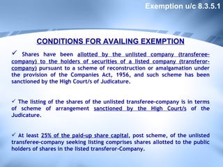 CONDITIONS FOR AVAILING EXEMPTION Shares have been  allotted by the unlisted company (transferee-company) to the holders of securities of a listed company (transferor-company)  pursuant to a scheme of reconstruction or amalgamation under the provision of the Companies Act, 1956, and such scheme has been sanctioned by the High Court/s of Judicature. The listing of the shares of the unlisted transferee-company is in terms of scheme of arrangement  sanctioned by the High Court/s  of the Judicature. At least  25% of the paid-up share capital , post scheme, of the unlisted transferee-company seeking listing comprises shares allotted to the public holders of shares in the listed transferor-Company. Exemption u/c 8.3.5.1 
