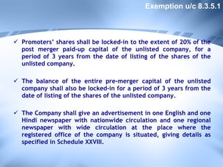 Promoters’ shares shall be locked-in to the extent of 20% of the post merger paid-up capital of the unlisted company, for a period of 3 years from the date of listing of the shares of the unlisted company.  The balance of the entire pre-merger capital of the unlisted company shall also be locked-in for a period of 3 years from the date of listing of the shares of the unlisted company. The Company shall give an advertisement in one English and one Hindi newspaper with nationwide circulation and one regional newspaper with wide circulation at the place where the registered office of the company is situated, giving details as specified in Schedule XXVIII. Exemption u/c 8.3.5.1 