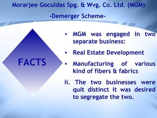 Morarjee Goculdas Spg. & Wvg. Co. Ltd. (MGM) -Demerger Scheme-  FACTS MGM was engaged in two separate business: Real Estate Development  Manufacturing of various kind of fibers & fabrics ii. The two businesses were quit distinct it was desired to segregate the two. 