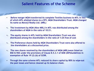 Salient Features of the Scheme Before merger MGM transferred its complete Textiles business to MTL in lieu of which MTL allotted shares to a SPV, MGM Shareholders Trust. MGM changed its name as Morarji Realty Ltd. (MRL) .     The investment by MGM (Now MRL) in MTL was distributed among the shareholders of MGM in the ratio of 10:21. .       The equity shares in MTL held by MGM Shareholders Trust was also  distributed among the shareholders in the ratio of 1:25 free of cost .       The Preference shares held by MGM Shareholders Trust were also offered to the shareholders at a discounted price. .       The new shares received by the shareholders of MGM (MRL)were listed on BSE & NSE under the provisions of Clause 8.5.3.1 of SEBI (DIP)Guidelines in exemption of Rule 19 (2) (b) of SCRR. Through the same scheme MTL reduced its share capital by 80% to wipe-out  the past losses and hence cleaned up its balance sheet.   