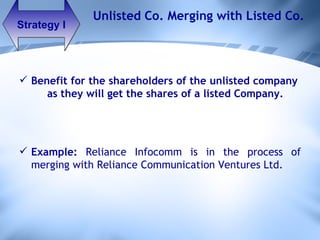 Strategy I Unlisted Co. Merging with Listed Co. Benefit for the shareholders of the unlisted company  as they will get the shares of a listed Company. Example:  Reliance Infocomm is in the process of merging with Reliance Communication Ventures Ltd.  