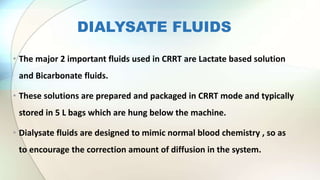 DIALYSATE FLUIDS
• The major 2 important fluids used in CRRT are Lactate based solution
and Bicarbonate fluids.
• These solutions are prepared and packaged in CRRT mode and typically
stored in 5 L bags which are hung below the machine.
• Dialysate fluids are designed to mimic normal blood chemistry , so as
to encourage the correction amount of diffusion in the system.
 
