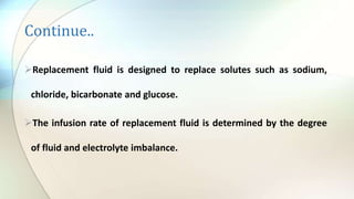 Continue..
Replacement fluid is designed to replace solutes such as sodium,
chloride, bicarbonate and glucose.
The infusion rate of replacement fluid is determined by the degree
of fluid and electrolyte imbalance.
 