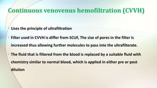 Continuous venovenus hemofiltration (CVVH)
• Uses the principle of ultrafiltration
• Filter used in CVVH is differ from SCUF, The size of pores in the filter is
increased thus allowing further molecules to pass into the ultrafilterate.
• The fluid that is filtered from the blood is replaced by a suitable fluid with
chemistry similar to normal blood, which is applied in either pre or post
dilution
 
