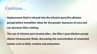 Continue…
• Replacement fluid is infused into the infusion port,(Pre-dilution
pump) before hemofilter allow for the greater clearance of urea and
can decrease filter clotting.
• The use of infusion port located after , the filter ( post dilution pump)
dilutes intravascular fluids, decreasing the concentration of unwanted
solutes such as BUN, creatine and potassium.
 
